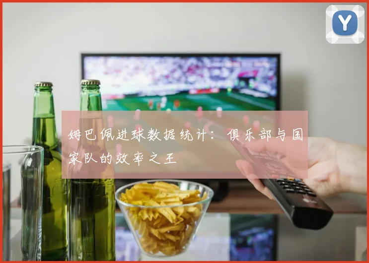 姆巴佩进球数据统计：俱乐部与国家队的效率之王