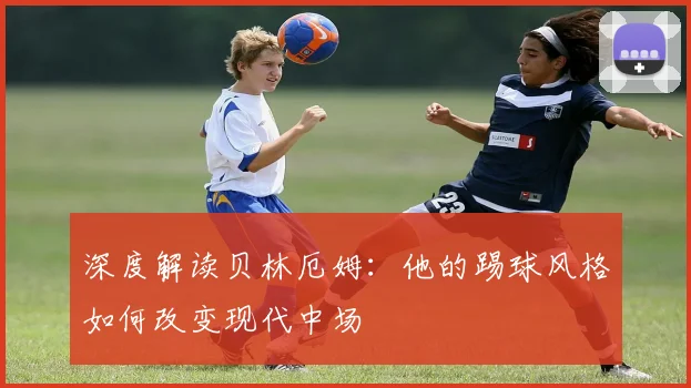 深度解读贝林厄姆：他的踢球风格如何改变现代中场