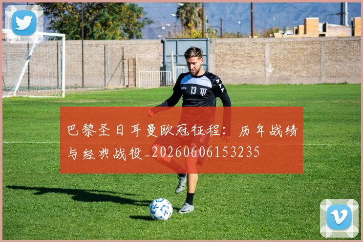 巴黎圣日耳曼欧冠征程：历年战绩与经典战役_20260606153235