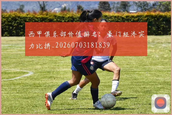 西甲俱乐部价值排名：豪门经济实力比拼_20260703181839