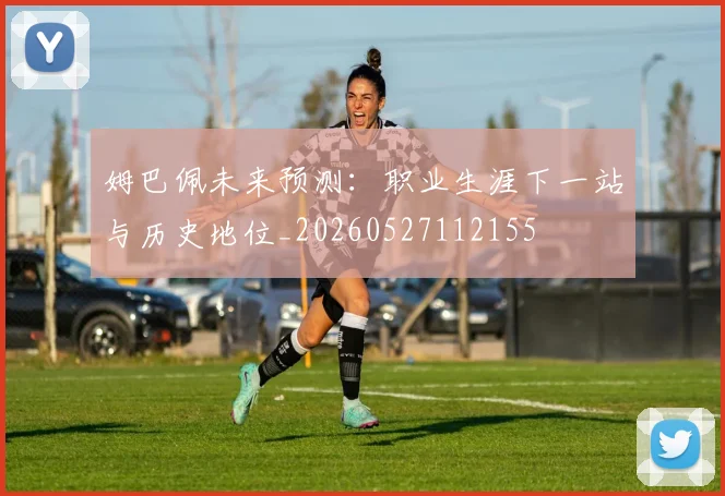 姆巴佩未来预测：职业生涯下一站与历史地位_20260527112155