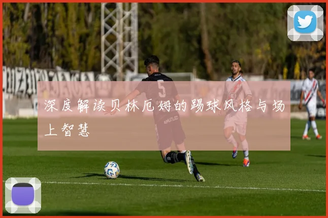深度解读贝林厄姆的踢球风格与场上智慧