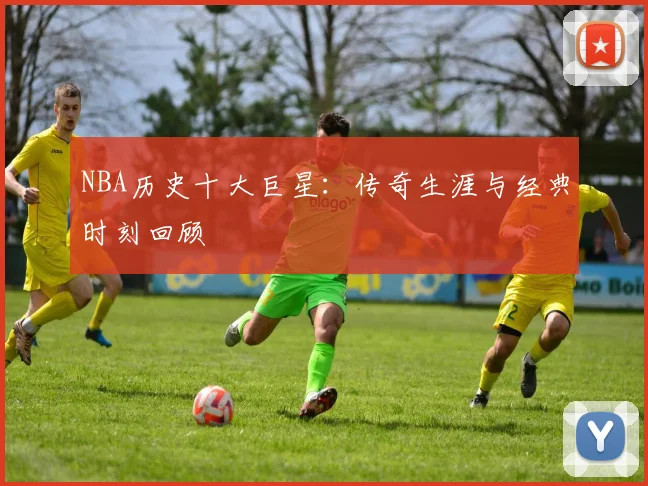 NBA历史十大巨星：传奇生涯与经典时刻回顾