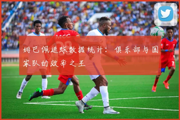 姆巴佩进球数据统计:俱乐部与国家队的效率之王