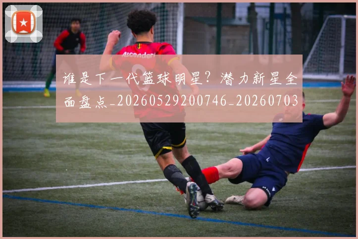 谁是下一代篮球明星？潜力新星全面盘点_20260529200746_20260703181948