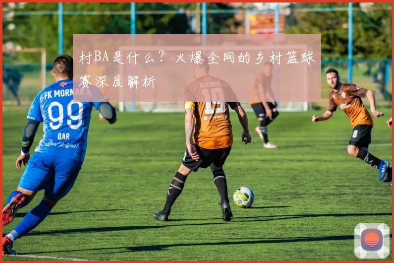 村BA是什么？火爆全网的乡村篮球赛深度解析