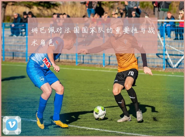 姆巴佩对法国国家队的重要性与战术角色