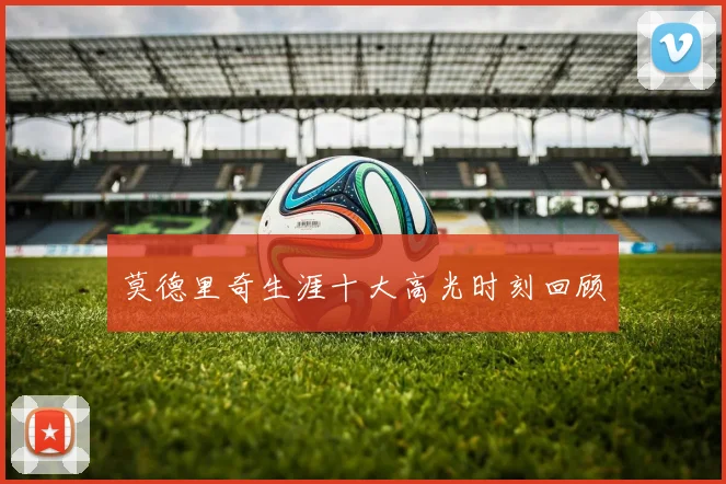 莫德里奇生涯十大高光时刻回顾