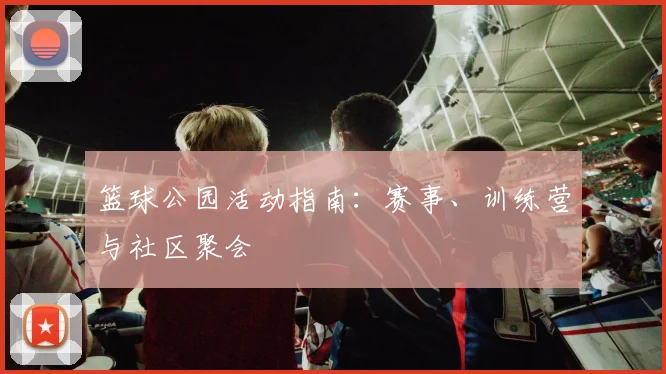 篮球公园活动指南：赛事、训练营与社区聚会