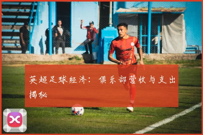 英超足球经济：俱乐部营收与支出揭秘