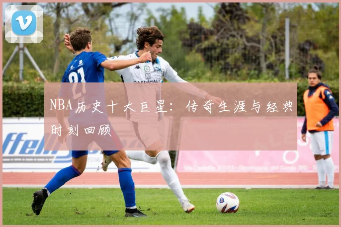 NBA历史十大巨星:传奇生涯与经典时刻回顾