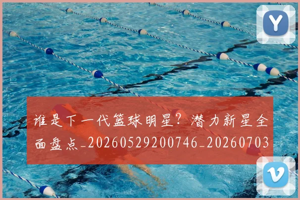 谁是下一代篮球明星?潜力新星全面盘点_20260529200746_20260703181948