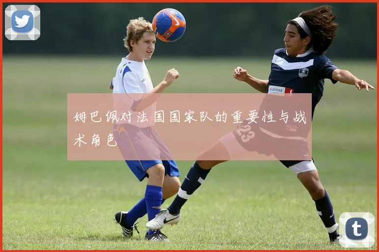 姆巴佩对法国国家队的重要性与战术角色