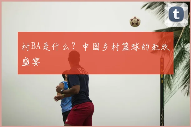 村BA是什么？中国乡村篮球的狂欢盛宴