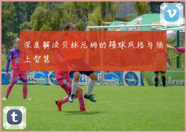 深度解读贝林厄姆的踢球风格与场上智慧